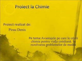 Proiect realizat de:
   Pirau Denis

                  Pe tema:Avantajele pe care le oferă
                   chimia pentru viața cotidiană. În
                   rezolvarea problemelor de mediu
 