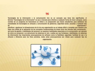 TIC
Tecnologías de la información y la comunicación (tic) es un concepto que tiene dos significados. el
término "tecnologías de la información" se usa a menudo para referirse a cualquier forma de hacer cómputo. como
nombre de un programa de licenciatura se refiere a la preparación que tienen estudiantes para satisfacer las
necesidades de tecnologías en cómputo y comunicación de gobiernos, seguridad social, escuelas y cualquier tipo
de organización.1
planificar y gestionar la infraestructura de tic de una organización es un trabajo difícil y complejo que requiere una
base muy sólida de la aplicación de los conceptos fundamentales de áreas como las ciencias dela computación ,
así como de gestión y habilidades del personal. se requieren habilidades especiales en la comprensión, por ejemplo
de cómo se componen y se estructuran los sistemas en red, y cuáles son sus fortalezas y debilidades. en sistemas
de información hay importantes preocupaciones de software como la fiabilidad, seguridad, facilidad de uso y la
eficacia y eficiencia para los fines previstos, todas estas preocupaciones son vitales para cualquier tipo de
organización.
 