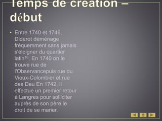 • Entre 1740 et 1746,
Diderot déménage
fréquemment sans jamais
s'éloigner du quartier
latin10. En 1740 on le
trouve rue de
l'Observancepuis rue du
Vieux-Colombier et rue
des Deu En 1742, il
effectue un premier retour
à Langres pour solliciter
auprès de son père le
droit de se marier.
 