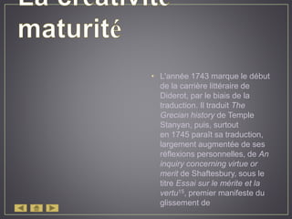 • L'année 1743 marque le début
de la carrière littéraire de
Diderot, par le biais de la
traduction. Il traduit The
Grecian history de Temple
Stanyan, puis, surtout
en 1745 paraît sa traduction,
largement augmentée de ses
réflexions personnelles, de An
inquiry concerning virtue or
merit de Shaftesbury, sous le
titre Essai sur le mérite et la
vertu15, premier manifeste du
glissement de
 