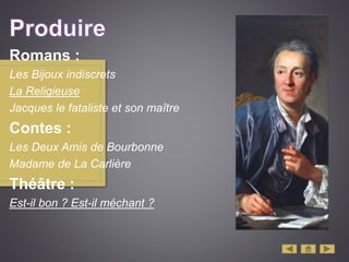 Romans :
Les Bijoux indiscrets
La Religieuse
Jacques le fataliste et son maître
Contes :
Les Deux Amis de Bourbonne
Madame de La Carlière
Théâtre :
Est-il bon ? Est-il méchant ?
 