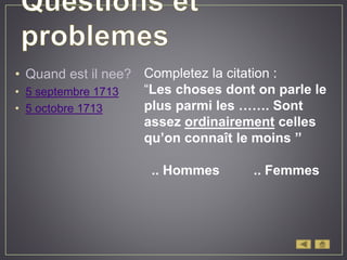 • Quand est il nee?
• 5 septembre 1713
• 5 octobre 1713
Completez la citation :
“Les choses dont on parle le
plus parmi les ……. Sont
assez ordinairement celles
qu’on connaît le moins ’’
.. Hommes .. Femmes
 