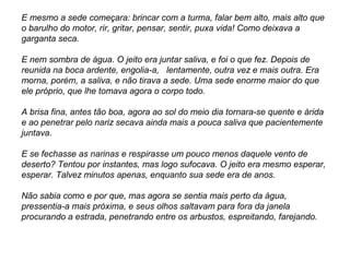 E mesmo a sede começara: brincar com a turma, falar bem alto, mais alto que
o barulho do motor, rir, gritar, pensar, sentir, puxa vida! Como deixava a
garganta seca.
E nem sombra de água. O jeito era juntar saliva, e foi o que fez. Depois de
reunida na boca ardente, engolia-a, lentamente, outra vez e mais outra. Era
morna, porém, a saliva, e não tirava a sede. Uma sede enorme maior do que
ele próprio, que lhe tomava agora o corpo todo.
A brisa fina, antes tão boa, agora ao sol do meio dia tornara-se quente e árida
e ao penetrar pelo nariz secava ainda mais a pouca saliva que pacientemente
juntava.
E se fechasse as narinas e respirasse um pouco menos daquele vento de
deserto? Tentou por instantes, mas logo sufocava. O jeito era mesmo esperar,
esperar. Talvez minutos apenas, enquanto sua sede era de anos.
Não sabia como e por que, mas agora se sentia mais perto da água,
pressentia-a mais próxima, e seus olhos saltavam para fora da janela
procurando a estrada, penetrando entre os arbustos, espreitando, farejando.
 