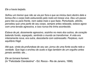 Ele a havia beijado.
Sofreu um tremor que não se via por fora e que se iniciou bem dentro dele e
tomou-lhe o corpo todo estourando pelo rosto em brasa viva. Deu um passo
para trás ou para frente, nem sabia mais o que fazia. Perturbado, atônito,
percebeu que uma parte de seu corpo, sempre antes relaxada, estava agora
com uma tensão agressiva, e isso nunca lhe tinha acontecido.
Estava de pé, docemente agressivo, sozinho no meio dos outros, de coração
batendo fundo, espaçado, sentindo o mundo se transformar. A vida era
inteiramente nova, era outra, descoberta com sobressalto. Perplexo, num
equilíbrio frágil.
Até que, vinda da profundeza de seu ser, jorrou de uma fonte oculta nele a
verdade. Que logo o encheu de susto e logo também de um orgulho antes
jamais sentido: ele...
Ele se tornara homem.
(In "Felicidade Clandestina" - Ed. Rocco - Rio de Janeiro, 1998)
 