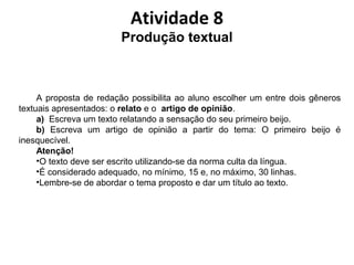 Atividade 8
Produção textual
A proposta de redação possibilita ao aluno escolher um entre dois gêneros
textuais apresentados: o relato e o artigo de opinião.
a) Escreva um texto relatando a sensação do seu primeiro beijo.
b) Escreva um artigo de opinião a partir do tema: O primeiro beijo é
inesquecível.
Atenção!
•O texto deve ser escrito utilizando-se da norma culta da língua.
•É considerado adequado, no mínimo, 15 e, no máximo, 30 linhas.
•Lembre-se de abordar o tema proposto e dar um título ao texto.
 