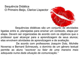Sequência Didática
O Primeiro Beijo, Clarice Lispector
Sequências didáticas são um conjunto de atividades
ligadas entre si, planejadas para ensinar um conteúdo, etapa por
etapa. Devem ser organizadas de acordo com os objetivos que o
professor quer alcançar para a aprendizagem de seus alunos;
elas envolvem atividades de aprendizagem e de avaliação.
De acordo com professores Joaquim Dolz, Michèle
Noverraz e Bernard Schneuwly, o domínio de um gênero textual
permite ao aluno “escrever ou falar de uma maneira mais
adequada numa dada situação de comunicação.”
 