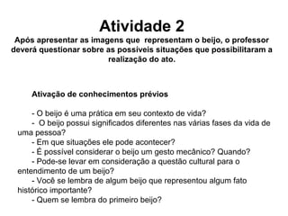 Atividade 2
Após apresentar as imagens que representam o beijo, o professor
deverá questionar sobre as possíveis situações que possibilitaram a
realização do ato.
Ativação de conhecimentos prévios
- O beijo é uma prática em seu contexto de vida?
- O beijo possui significados diferentes nas várias fases da vida de
uma pessoa?
- Em que situações ele pode acontecer?
- É possível considerar o beijo um gesto mecânico? Quando?
- Pode-se levar em consideração a questão cultural para o
entendimento de um beijo?
- Você se lembra de algum beijo que representou algum fato
histórico importante?
- Quem se lembra do primeiro beijo?
 