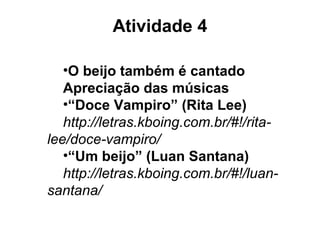 Atividade 4
•O beijo também é cantado
Apreciação das músicas
•“Doce Vampiro” (Rita Lee)
http://letras.kboing.com.br/#!/rita-
lee/doce-vampiro/
•“Um beijo” (Luan Santana)
http://letras.kboing.com.br/#!/luan-
santana/
 