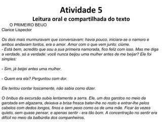 Atividade 5
Leitura oral e compartilhada do texto
O PRIMEIRO BEIJO
Clarice Lispector
Os dois mais murmuravam que conversavam: havia pouco, iniciara-se o namoro e
ambos andavam tontos, era o amor. Amor com o que vem junto: ciúme.
- Está bem, acredito que sou a sua primeira namorada, fico feliz com isso. Mas me diga
a verdade, só a verdade: você nunca beijou uma mulher antes de me beijar? Ele foi
simples:
- Sim, já beijei antes uma mulher.
- Quem era ela? Perguntou com dor.
Ele tentou contar toscamente, não sabia como dizer.
O ônibus da excursão subia lentamente a serra. Ele, um dos garotos no meio da
garotada em algazarra, deixava a brisa fresca bater-lhe no rosto e entrar-lhe pelos
cabelos com dedos longos, finos e sem peso como os de uma mãe. Ficar às vezes
quieto, sem quase pensar, e apenas sentir - era tão bom. A concentração no sentir era
difícil no meio da balbúrdia dos companheiros.
 