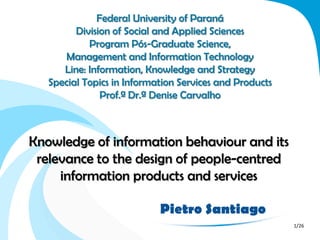 Federal University of Paraná
         Division of Social and Applied Sciences
            Program Pós-Graduate Science,
      Management and Information Technology
      Line: Information, Knowledge and Strategy
   Special Topics in Information Services and Products
               Prof.ª Dr.ª Denise Carvalho



Knowledge of information behaviour and its
 relevance to the design of people-centred
     information products and services

                            Pietro Santiago
                                                         1/26
 