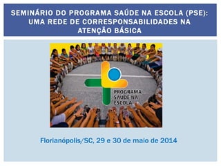 SEMINÁRIO DO PROGRAMA SAÚDE NA ESCOLA (PSE):
UMA REDE DE CORRESPONSABILIDADES NA
ATENÇÃO BÁSICA
Florianópolis/SC, 29 e 30 de maio de 2014
 