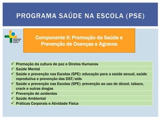 Componente II: Promoção da Saúde e
Prevenção de Doenças e Agravos
 Promoção da cultura de paz e Diretos Humanos
 Saúde Mental
 Saúde e prevenção nas Escolas (SPE): educação para a saúde sexual, saúde
reprodutiva e prevenção das DST/aids
 Saúde e prevenção nas Escolas (SPE): prevenção ao uso de álcool, tabaco,
crack e outras drogas
 Prevenção de acidentes
 Saúde Ambiental
 Práticas Corporais e Atividade Física
PROGRAMA SAÚDE NA ESCOLA (PSE)
 