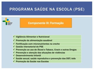 Componente III: Formação
 Vigilância Alimentar e Nutricional
 Promoção da alimentação saudável
 Fortificação com micronutrientes na creche
 Gestão intersetorial do PSE
 Prevenção ao uso de Álcool e Tabaco, Crack e outras Drogas
 Prevenção e atenção das situações de violências
 Desenvolvimento Infantil
 Saúde sexual, saúde reprodutiva e prevenção das DST/aids
 Promoção da Saúde nas Escolas
PROGRAMA SAÚDE NA ESCOLA (PSE)
 