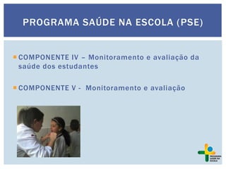 PROGRAMA SAÚDE NA ESCOLA (PSE)
 COMPONENTE IV – Monitoramento e avaliação da
saúde dos estudantes
 COMPONENTE V - Monitoramento e avaliação
 
