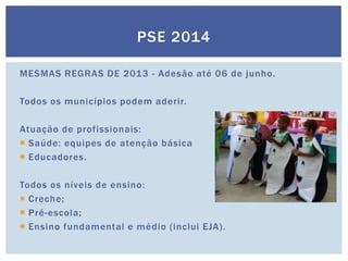 PSE 2014
MESMAS REGRAS DE 2013 - Adesão até 06 de junho.
Todos os municípios podem aderir.
Atuação de profissionais:
 Saúde: equipes de atenção básica
 Educadores.
Todos os níveis de ensino:
 Creche;
 Pré-escola;
 Ensino fundamental e médio (inclui EJA).
 
