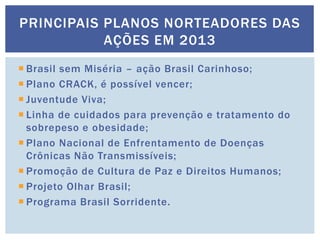  Brasil sem Miséria – ação Brasil Carinhoso;
 Plano CRACK, é possível vencer;
 Juventude Viva;
 Linha de cuidados para prevenção e tratamento do
sobrepeso e obesidade;
 Plano Nacional de Enfrentamento de Doenças
Crônicas Não Transmissíveis;
 Promoção de Cultura de Paz e Direitos Humanos;
 Projeto Olhar Brasil;
 Programa Brasil Sorridente.
PRINCIPAIS PLANOS NORTEADORES DAS
AÇÕES EM 2013
 