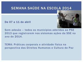 SEMANA SAÚDE NA ESCOLA 2014
De 07 a 11 de abril
Sem adesão – todos os municípios aderidos ao PSE
2013 que registrarem nos sistemas ações da SSE no
ano de 2014.
TEMA: Práticas corporais e atividade física na
perspectiva dos Direitos Humanos e Cultura de Paz
 