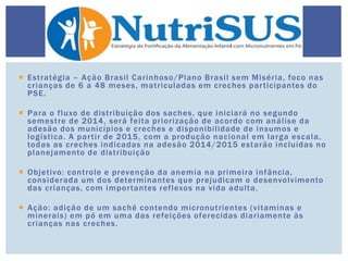  Estratégia – Ação Brasil Carinhoso/Plano Brasil sem Miséria, foco nas
crianças de 6 a 48 meses, matriculadas em creches participantes do
PSE.
 Para o fluxo de distribuição dos saches, que iniciará no segundo
semestre de 2014, será feita priorização de acordo com análise da
adesão dos municípios e creches e disponibilidade de insumos e
logística. A partir de 2015, com a produção nacional em larga escala,
todas as creches indicadas na adesão 2014/2015 estarão incluídas no
planejamento de distribuição
 Objetivo: controle e prevenção da anemia na primeira infância,
considerada um dos determinantes que prejudicam o desenvolvimento
das crianças, com importantes reflexos na vida adulta.
 Ação: adição de um sachê contendo micronutrientes (vitaminas e
minerais) em pó em uma das refeições oferecidas diariamente às
crianças nas creches.
 
