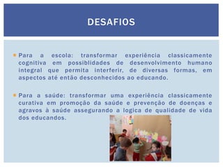  Para a escola: transformar experiência classicamente
cognitiva em possiblidades de desenvolvimento humano
integral que permita interferir, de diversas formas, em
aspectos até então desconhecidos ao educando.
 Para a saúde: transformar uma experiência classicamente
curativa em promoção da saúde e prevenção de doenças e
agravos à saúde assegurando a logica de qualidade de vida
dos educandos.
DESAFIOS
 
