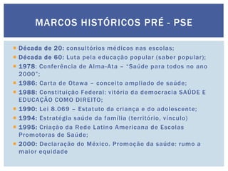  Década de 20: consultórios médicos nas escolas;
 Década de 60: Luta pela educação popular (saber popular);
 1978: Conferência de Alma-Ata – “Saúde para todos no ano
2000”;
 1986: Carta de Otawa – conceito ampliado de saúde;
 1988: Constituição Federal: vitória da democracia SAÚDE E
EDUCAÇÃO COMO DIREITO;
 1990: Lei 8.069 – Estatuto da criança e do adolescente;
 1994: Estratégia saúde da família (território, vínculo)
 1995: Criação da Rede Latino Americana de Escolas
Promotoras de Saúde;
 2000: Declaração do México. Promoção da saúde: rumo a
maior equidade
MARCOS HISTÓRICOS PRÉ - PSE
 