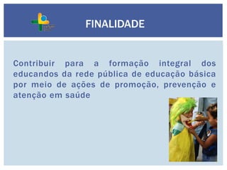 Contribuir para a formação integral dos
educandos da rede pública de educação básica
por meio de ações de promoção, prevenção e
atenção em saúde
FINALIDADE
 