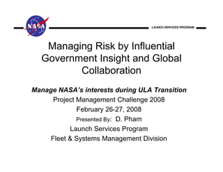LAUNCH SERVICES PROGRAM




   Managing Risk by Influential
  Government Insight and Global
         Collaboration
Manage NASA’s interests during ULA Transition
      Project Management Challenge 2008
              February 26-27, 2008
              Presented By: D. Pham
           Launch Services Program
     Fleet & Systems Management Division
 