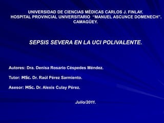 UNIVERSIDAD DE CIENCIAS MÉDICAS CARLOS J. FINLAY.
HOSPITAL PROVINCIAL UNIVERSITARIO “MANUEL ASCUNCE DOMENECH”.
CAMAGÜEY.
SEPSIS SEVERA EN LA UCI POLIVALENTE.
Autores: Dra. Denisa Rosario Céspedes Méndez.
Tutor: MSc. Dr. Raúl Pérez Sarmiento.
Asesor: MSc. Dr. Alexis Culay Pérez.
Julio/2011.
 