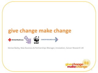 1 give change make change Denise Bailey, New Business & Partnerships Manager, Innovation, Cancer Research UK 1 