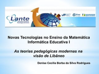 Novas Tecnologias no Ensino da Matemática
Informática Educativa I
As teorias pedagógicas modernas na
visão de Libâneo
Denise Cecília Borba da Silva Rodrigues
 