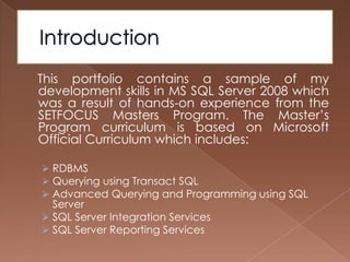 Introduction    This portfolio contains a sample of my development skills in MS SQL Server 2008 which was a result of hands-on experience from the SETFOCUS Masters Program. The Master’s Program curriculum is based on Microsoft Official Curriculum which includes:RDBMS