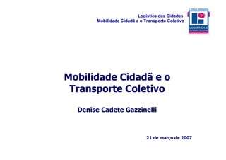 Logística das Cidades
       Mobilidade Cidadã e o Transporte Coletivo




Mobilidade Cidadã e o
 Transporte Coletivo

  Denise Cadete Gazzinelli



                              21 de março de 2007
 