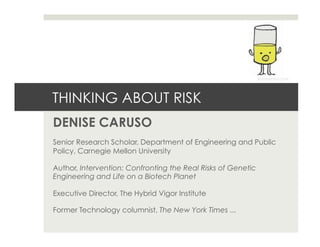 THINKING ABOUT RISK
DENISE CARUSO
Senior Research Scholar, Department of Engineering and Public
Policy, Carnegie Mellon University
Author, Intervention: Confronting the Real Risks of Genetic
Engineering and Life on a Biotech Planet
Executive Director, The Hybrid Vigor Institute
Former Technology columnist, The New York Times ...
© jimbenton.com
 