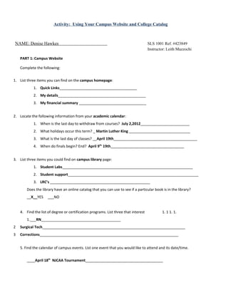 Activity: Using Your Campus Website and College Catalog



NAME: Denise Hawkes                                                                  SLS 1001 Ref. #423849
                                                                                     Instructor: Leith Mazzochi

    PART 1: Campus Website

    Complete the following:


1. List three items you can find on the campus homepage:
            1. Quick Links______________________________________
            2. My details___________________________________________
            3. My financial summary _________________________________


2. Locate the following information from your academic calendar:
            1. When is the last day to withdraw from courses? July 2,2012________________________
            2. What holidays occur this term? _ Martin Luther King ______________________________
            3. What is the last day of classes? __April 19th_________________________________________
            4. When do finals begin? End? April 9th- 19th____________________________________


3. List three items you could find on campus library page:
            1. Student Labs________________________________________________________________
            2. Student support________________________________________________________________
            3. LRC’s _________________________________________________
        Does the library have an online catalog that you can use to see if a particular book is in the library?
        __X__YES     ___NO


    4. Find the list of degree or certification programs. List three that interest           1. 1 1. 1.
        1.___RN_______________________________________
2   Surgical Tech______________________________________________________________________
3   Corrections____________________________________________________________________


    5. Find the calendar of campus events. List one event that you would like to attend and its date/time.


        ____April 18th NJCAA Tournament______________________________________
 