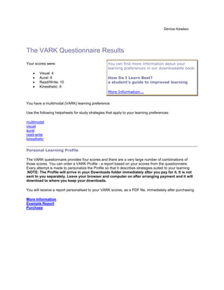 Denise Hawkes




The VARK Questionnaire Results
Your scores were:                                  You can find more information about your
                                                   learning preferences in our downloadable book:
        Visual: 4
        Aural: 8                                   How Do I Learn Best?
        Read/Write: 10                             a student's guide to improved learning
        Kinesthetic: 6
                                                   More Information...


You have a multimodal (VARK) learning preference.

Use the following helpsheets for study strategies that apply to your learning preferences:

multimodal
visual
aural
read-write
kinesthetic


Personal Learning Profile

The VARK questionnaire provides four scores and there are a very large number of combinations of
those scores. You can order a VARK Profile - a report based on your scores from the questionnaire.
Every attempt is made to personalize the Profile so that it describes strategies suited to your learning
.NOTE: The Profile will arrive in your Downloads folder immediately after you pay for it. It is not
sent to you separately. Leave your browser and computer on after arranging payment and it will
download to where you keep your downloads.

You will receive a report personalised to your VARK scores, as a PDF file, immediately after purchasing.

More Information
Example Report
Purchase
 