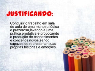 Justificando:
 Conduzir o trabalho em sala
 de aula de uma maneira lúdica
 e prazerosa,levando a uma
 prática produtiva e provocando
 a produção de conhecimentos
 e conceitos novos,sendo
 capazes de representar suas
 próprias histórias e emoções.
 