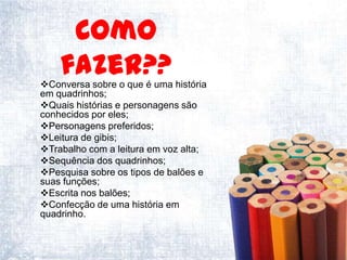 Como
    fazer??
Conversa sobre o que é uma história
em quadrinhos;
Quais histórias e personagens são
conhecidos por eles;
Personagens preferidos;
Leitura de gibis;
Trabalho com a leitura em voz alta;
Sequência dos quadrinhos;
Pesquisa sobre os tipos de balões e
suas funções;
Escrita nos balões;
Confecção de uma história em
quadrinho.
 