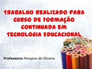 Trabalho realizado para
   Curso de Formação
     Continuada em
 Tecnologia Educacional


Professora: Morgana de Oliveira
 