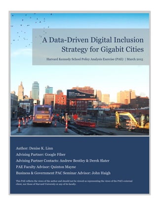 A Data-Driven Digital Inclusion
Strategy for Gigabit Cities
Author: Denise K. Linn
Advising Partner: Google Fiber
Advising Partner Contacts: Andrew Bentley & Derek Slater
PAE Faculty Advisor: Quinton Mayne
Business & Government PAC Seminar Advisor: John Haigh
This PAE reflects the views of the author and should not be viewed as representing the views of the PAE’s external
client, nor those of Harvard University or any of its faculty.
Harvard Kennedy School Policy Analysis Exercise (PAE) | March 2015
 