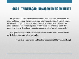 OCDE – TRIBUTAÇÃO, INOVAÇÃO E MEIO AMBIENTE Os países da OCDE estão usando cada vez mais impostos relacionados ao meio ambiente porque eles correspondem a instrumentos de políticas eficazes e disponíveis.  Explorar a relação entre inovação e tributação relacionada ao meio ambiente é fundamental para a compreensão dos impactos completos deste instrumento de política – uma faceta potencial de "crescimento verde “ . São questionados neste Relatório questões relevantes como a necessidade de  definição do preço sobre poluição . ( Taxation, Innovation and the Environment/2010: www.oecd.org) 