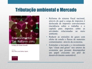 Tributação ambiental e Mercado Reforma do sistema fiscal nacional, através do qual a carga de impostos é deslocada de impostos convencionais (incidência sobre o trabalho e o capital) para impostos sobre as atividades relacionadas ao meio ambiente. Reduzir as emissões de gases com efeito de estufa e fluxos de materiais contaminantes  através da economia. Estimular a inovação e o investimento tipo  “ clean and green ”  nos setores da economia que possam desempenhar um papel crescente em prol do desenvolvimento sustentável. 