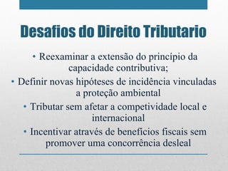 Desafios do Direito Tributario Reexaminar a extensão do princípio da capacidade contributiva; Definir novas hipóteses de incidência vinculadas  a proteção ambiental Tributar sem afetar a competividade local e internacional Incentivar através de benefícios fiscais sem promover uma concorrência desleal 