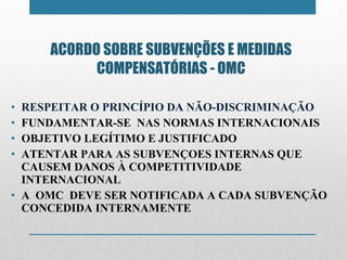 ACORDO SOBRE SUBVENÇÕES E MEDIDAS COMPENSATÓRIAS - OMC RESPEITAR O PRINCÍPIO DA NÃO-DISCRIMINAÇÃO FUNDAMENTAR-SE  NAS NORMAS INTERNACIONAIS OBJETIVO LEGÍTIMO E JUSTIFICADO ATENTAR PARA AS SUBVENÇOES INTERNAS QUE CAUSEM DANOS À COMPETITIVIDADE INTERNACIONAL A  OMC  DEVE SER NOTIFICADA A CADA SUBVENÇÃO CONCEDIDA INTERNAMENTE 