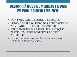 IPVA PARA CARRO ELÉTRICO REDUZIDO  ISENÇÃO SOBRE O LUCRO DAS ATIVIDADES DE ATIVIDADES DE REFLORESTAMENTO IPTU REDUZIDO PARA PROPRIETÁRIOS QUE PRATIQUEM  ATOS BENÉFICOS AO MEIO AMBIENTE IMPOSTO DE IMPORTAÇÃO – REFLEXOS NO “DUMPING ECOLÓGICO” –  CASOS PRÁTICOS DE MEDIDAS FISCAIS EM PROL DO MEIO AMBIENTE  
