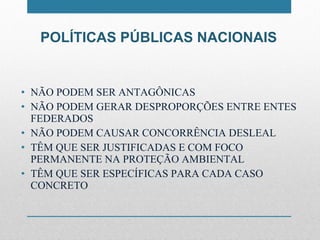 POLÍTICAS PÚBLICAS NACIONAIS NÃO PODEM SER ANTAGÔNICAS NÃO PODEM GERAR DESPROPORÇÕES ENTRE ENTES FEDERADOS NÃO PODEM CAUSAR CONCORRÊNCIA DESLEAL TÊM QUE SER JUSTIFICADAS E COM FOCO PERMANENTE NA PROTEÇÃO AMBIENTAL TÊM QUE SER ESPECÍFICAS PARA CADA CASO CONCRETO 