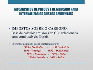 MECANISMOS DE PREÇOS E DE MERCADO PARA INTERNALIZAR OS CUSTOS AMBIENTAIS IMPOSTOS SOBRE O CARBONO : Base de cálculo: emissões de CO 2  relacionada com combustíveis fósseis.  Exemplos de países que já implementaram: 1990 – Finlândia  -  1991 – Suécia 1991- Noruega  -  1992 – Dinamarca 1997 – Eslovênia  -  1999 – Itália 2000 – Estônia  -  2008  -  Suíça 