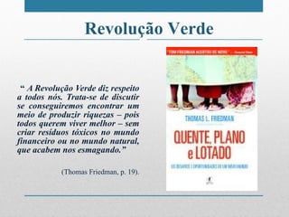 “   A Revolução Verde diz respeito a todos nós. Trata-se de discutir se conseguiremos encontrar um meio de produzir riquezas – pois todos querem viver melhor – sem criar resíduos tóxicos no mundo financeiro ou no mundo natural, que acabem nos esmagando. ” (Thomas Friedman, p. 19). Revolução Verde 