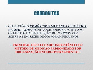 O RELATÓRIO  COMÉRCIO E MUDANÇA CLIMÁTICA DA OMC – 2009  APONTA QUE, EMBORA POSITIVOS, OS EFEITOS DA INSTITUIÇÃO DO  “ CARBON TAX ”  SOBRE AS EMISSÕES DE CO 2  FORAM PEQUENOS. PRINCIPAL DIFICULDADE: INEXISTÊNCIA DE MÉTODO DE MEDIÇÃO PADRONIZADO POR ORGANIZAÇÃO INTERGOVERNAMENTAL. CARBON TAX 