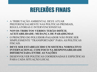 A TRIBUTAÇÃO AMBIENTAL DEVE ATUAR PREFERENCIALMENTE NAS POLÍTICAS PREMIAIS, REGULATÓRIAS E INTERVENCIONISTAS  NOVOS TRIBUTOS VERDES TERÃO DIFÍCIL ACEITABILIDADE: MUDANÇA DE PARADIGMAS O PRINCÍPIO DO POLUIDOR-PAGADOR NÃO PODE SER SIMPLESMENTE  “ TRANSPORTADO ”  PARA AS POLÍTICAS FISCAIS. DEVE SER ESTABELECIDO UM SISTEMA NORMATIVO INTERNACIONAL COM FOCO NA RESPONSABILIDADE DIFERENCIADA ENTRE AS NAÇÕES DESENVOLVER POLÍTICAS COORDENADAS E ESPECÍFICAS PARA CADA SITUAÇÃO LOCAL REFLEXÕES FINAIS 