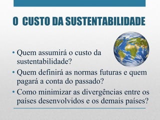 O  CUSTO DA SUSTENTABILIDADE Quem assumirá o custo da sustentabilidade?  Quem definirá as normas futuras e quem pagará a conta do passado? Como minimizar as divergências entre os países desenvolvidos e os demais países? 