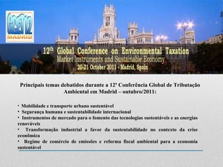 Principais temas debatidos durante a 12ª Conferência Global de Tributação Ambiental em Madrid – outubro/2011: Mobilidade e transporte urbano sustentável Segurança humana e sustentabilidade internacional Instrumentos de mercado para o fomento das tecnologias sustentáveis e as energias renováveis Transformação industrial a favor da sustentabilidade no contexto da crise econômica Regime de comércio de emissões e reforma fiscal ambiental para a economia sustentável 